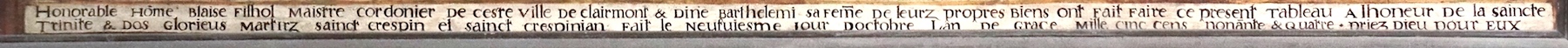 <i>honorable home Blaise Filhol maistre cordonier de ceste ville de Clermont et Dine Barthélémi sa feme de leurs propres biens ont fait faire ce présent tableau à l'honneur de la Sainte-Trinité et des glorieux martirz sainct Crespin et sainct Crespinian. Fait le neufvième jour d'octobre l'an de grâce mille cinc cens nonante et quatre. Priez Dieu pour eux.</i>
